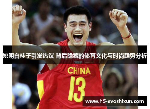 姚明白袜子引发热议 背后隐藏的体育文化与时尚趋势分析