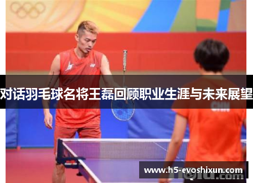 对话羽毛球名将王磊回顾职业生涯与未来展望
