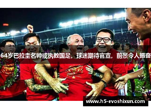64岁巴拉圭名帅或执教国足，球迷期待官宣，前景令人振奋
