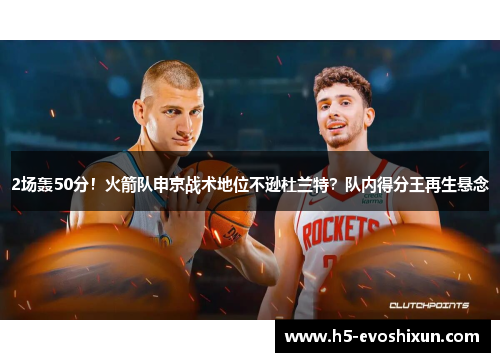 2场轰50分！火箭队申京战术地位不逊杜兰特？队内得分王再生悬念